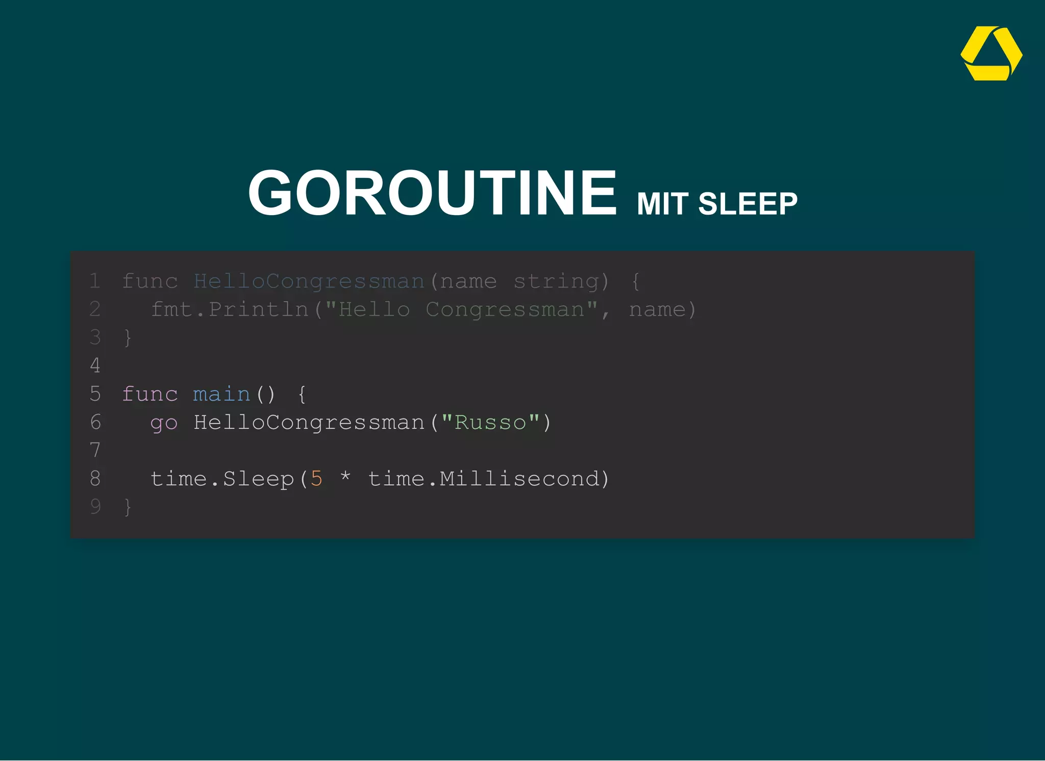 GOROUTINE MIT SLEEP
func main() {
go HelloCongressman("Russo")
func HelloCongressman(name string) {
1
fmt.Println("Hello Congressman", name)
2
}
3
4
5
6
7
time.Sleep(5 * time.Millisecond)
8
}
9
func main() {
go HelloCongressman("Russo")
time.Sleep(5 * time.Millisecond)
func HelloCongressman(name string) {
1
fmt.Println("Hello Congressman", name)
2
}
3
4
5
6
7
8
}
9
 