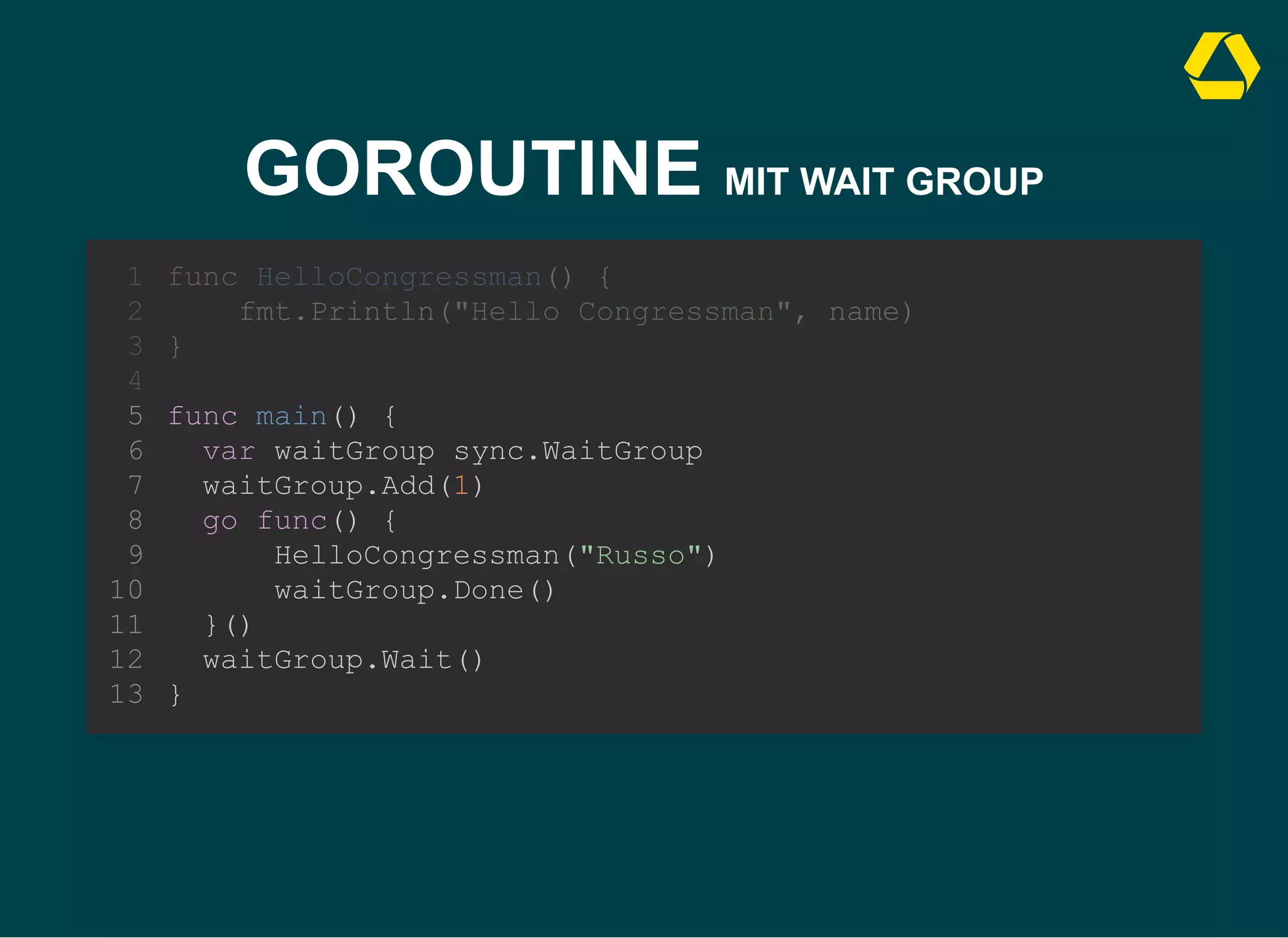 GOROUTINE MIT WAIT GROUP
func main() {
var waitGroup sync.WaitGroup
waitGroup.Add(1)
go func() {
HelloCongressman("Russo")
waitGroup.Done()
}()
waitGroup.Wait()
}
func HelloCongressman() {
1
fmt.Println("Hello Congressman", name)
2
}
3
4
5
6
7
8
9
10
11
12
13
 