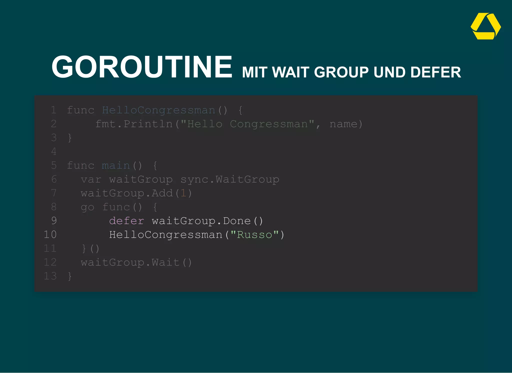 GOROUTINE MIT WAIT GROUP UND DEFER
defer waitGroup.Done()
HelloCongressman("Russo")
func HelloCongressman() {
1
fmt.Println("Hello Congressman", name)
2
}
3
4
func main() {
5
var waitGroup sync.WaitGroup
6
waitGroup.Add(1)
7
go func() {
8
9
10
}()
11
waitGroup.Wait()
12
}
13
 