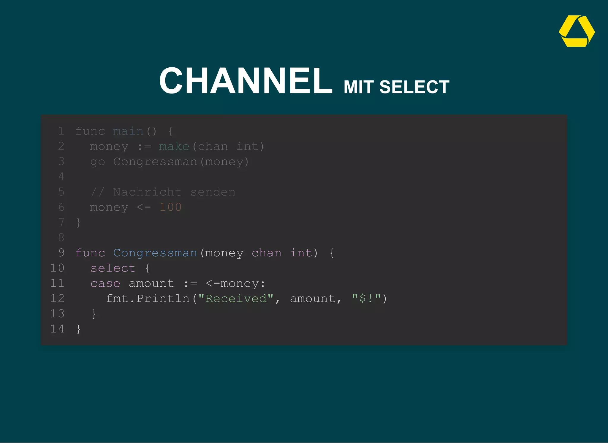 CHANNEL MIT SELECT
func Congressman(money chan int) {
select {
case amount := <-money:
fmt.Println("Received", amount, "$!")
}
}
func main() {
1
money := make(chan int)
2
go Congressman(money)
3
4
// Nachricht senden
5
money <- 100
6
}
7
8
9
10
11
12
13
14
 