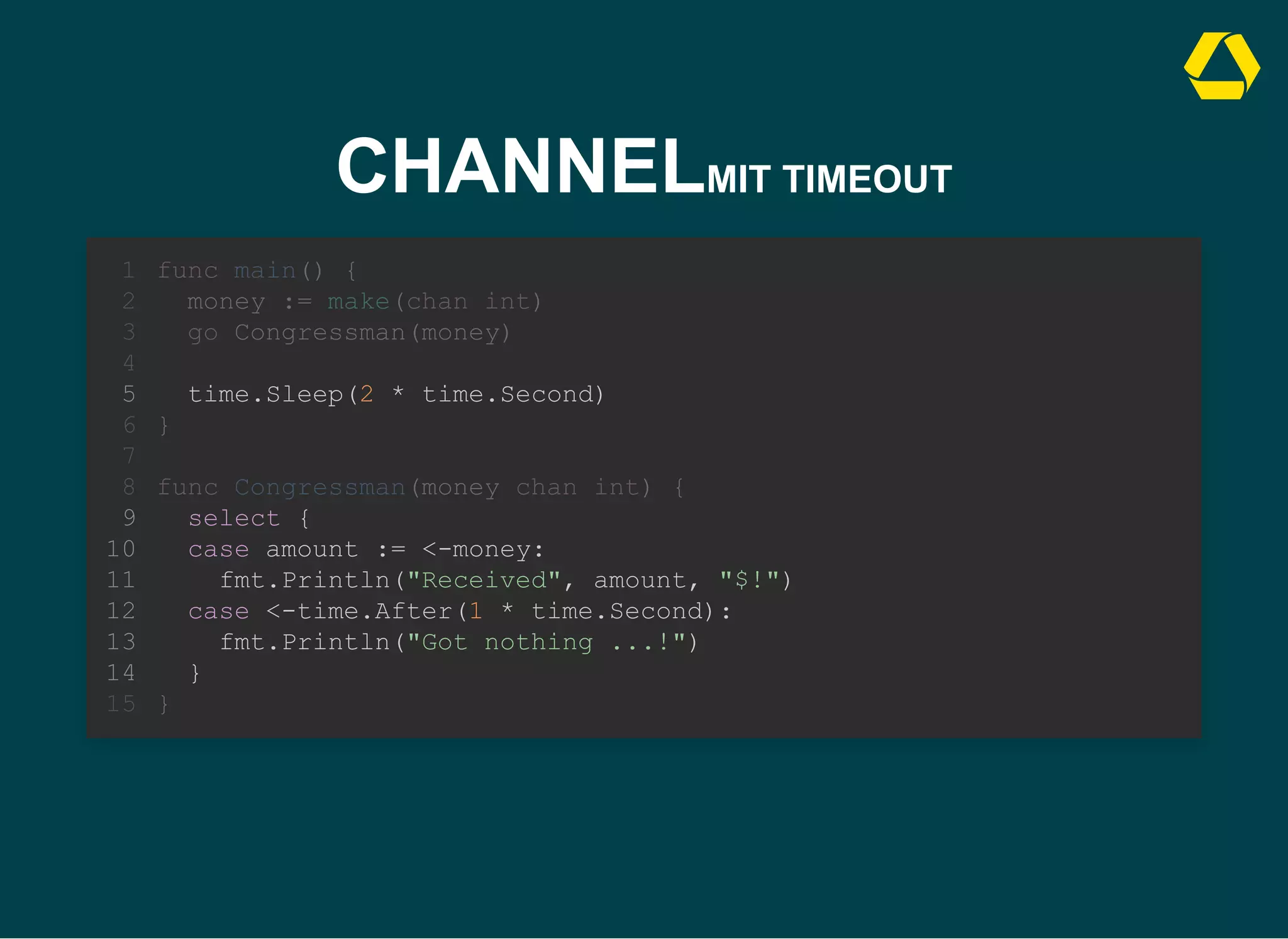 CHANNELMIT TIMEOUT
case <-time.After(1 * time.Second):
fmt.Println("Got nothing ...!")
func main() {
1
money := make(chan int)
2
go Congressman(money)
3
4
time.Sleep(2 * time.Second)
5
}
6
7
func Congressman(money chan int) {
8
select {
9
case amount := <-money:
10
fmt.Println("Received", amount, "$!")
11
12
13
}
14
}
15
time.Sleep(2 * time.Second)
func main() {
1
money := make(chan int)
2
go Congressman(money)
3
4
5
}
6
7
func Congressman(money chan int) {
8
select {
9
case amount := <-money:
10
fmt.Println("Received", amount, "$!")
11
case <-time.After(1 * time.Second):
12
fmt.Println("Got nothing ...!")
13
}
14
}
15
time.Sleep(2 * time.Second)
select {
case amount := <-money:
fmt.Println("Received", amount, "$!")
case <-time.After(1 * time.Second):
fmt.Println("Got nothing ...!")
}
func main() {
1
money := make(chan int)
2
go Congressman(money)
3
4
5
}
6
7
func Congressman(money chan int) {
8
9
10
11
12
13
14
}
15
 