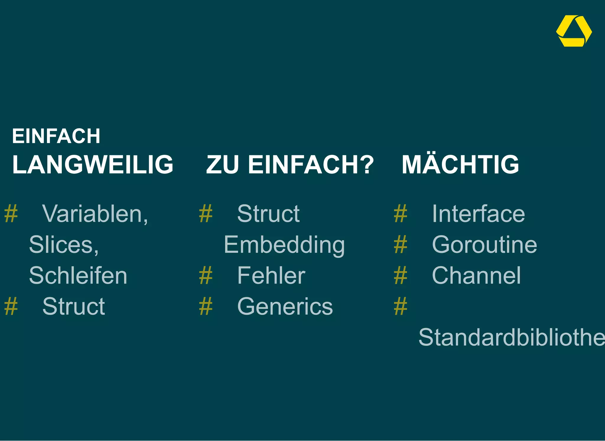 EINFACH
LANGWEILIG
Variablen,
Slices,
Schleifen
Struct
#
#
  

ZU EINFACH?
Struct
Embedding
Fehler
Generics
#
#
#
  

MÄCHTIG
Interface
Goroutine
Channel
Standardbibliothe
#
#
#
#
 
