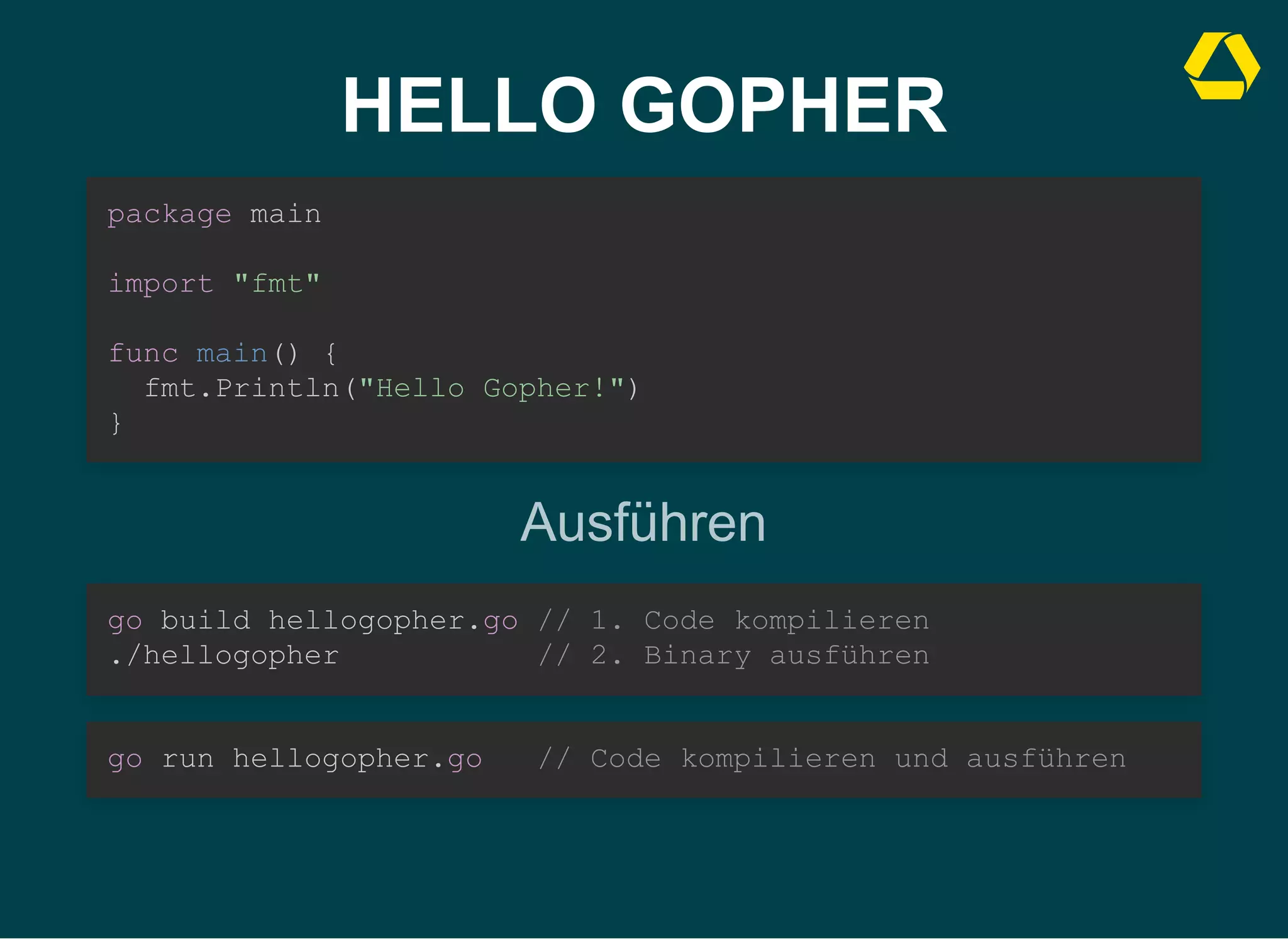 HELLO GOPHER
package main



import "fmt"



func main() {

fmt.Println("Hello Gopher!")
}
Ausführen
go build hellogopher.go // 1. Code kompilieren

./hellogopher // 2. Binary ausführen
go run hellogopher.go // Code kompilieren und ausführen
 
