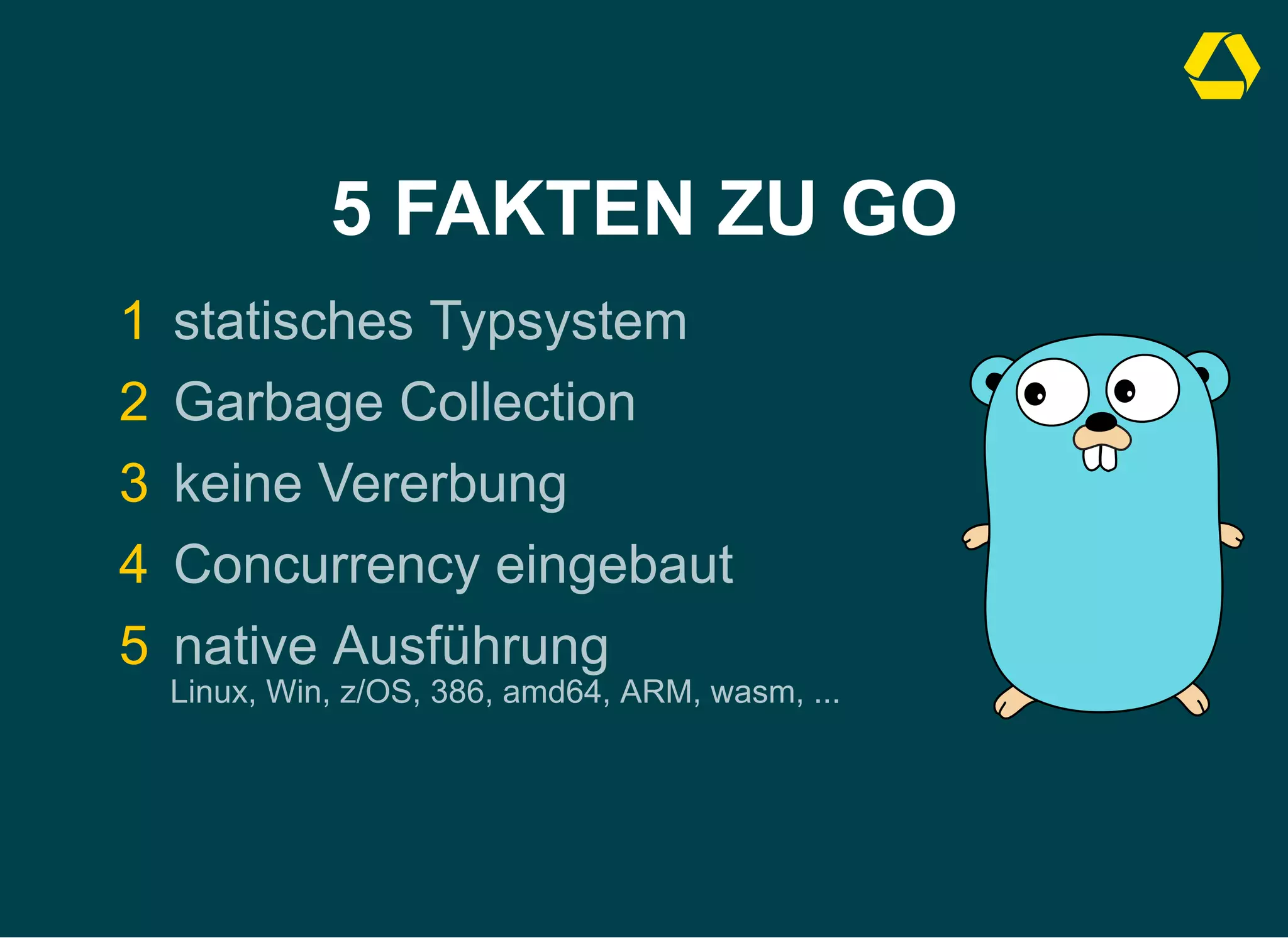 5 FAKTEN ZU GO
1 statisches Typsystem
2 Garbage Collection
3 keine Vererbung
4 Concurrency eingebaut
5 native Ausführung 

Linux, Win, z/OS, 386, amd64, ARM, wasm, ...
 