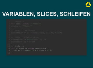 VARIABLEN, SLICES, SCHLEIFEN
// Variable
var frank string = "Frank"
claire := "Claire"
1
2
3
4
// Array (fixe Länge)
5
namesArray := [3]string{frank, claire, "Zoe"}
6
7
// Slice (variable Länge)
8
namesSlice := make([]string, 2)
9
namesSlice[0] = frank
10
11
// Schleife
12
for i, name := range namesSlice {
13
fmt.Println("Hello " + name + "!")
14
}
15
// Array (fixe Länge)
namesArray := [3]string{frank, claire, "Zoe"}
// Variable
1
var frank string = "Frank"
2
claire := "Claire"
3
4
5
6
7
// Slice (variable Länge)
8
namesSlice := make([]string, 2)
9
namesSlice[0] = frank
10
11
// Schleife
12
for i, name := range namesSlice {
13
fmt.Println("Hello " + name + "!")
14
}
15
// Slice (variable Länge)
namesSlice := make([]string, 2)
namesSlice[0] = frank
// Variable
1
var frank string = "Frank"
2
claire := "Claire"
3
4
// Array (fixe Länge)
5
namesArray := [3]string{frank, claire, "Zoe"}
6
7
8
9
10
11
// Schleife
12
for i, name := range namesSlice {
13
fmt.Println("Hello " + name + "!")
14
}
15
// Schleife
for i, name := range namesSlice {
fmt.Println("Hello " + name + "!")
}
// Variable
1
var frank string = "Frank"
2
claire := "Claire"
3
4
// Array (fixe Länge)
5
namesArray := [3]string{frank, claire, "Zoe"}
6
7
// Slice (variable Länge)
8
namesSlice := make([]string, 2)
9
namesSlice[0] = frank
10
11
12
13
14
15
 