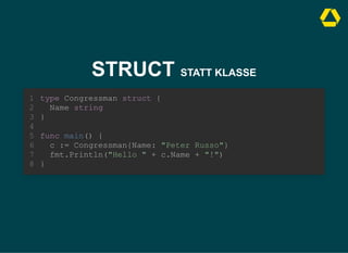 STRUCT STATT KLASSE
type Congressman struct {
Name string
}
1
2
3
4
func main() {
5
c := Congressman{Name: "Peter Russo"}
6
fmt.Println("Hello " + c.Name + "!")
7
}
8
c := Congressman{Name: "Peter Russo"}
fmt.Println("Hello " + c.Name + "!")
type Congressman struct {
1
Name string
2
}
3
4
func main() {
5
6
7
}
8
type Congressman struct {
Name string
}
func main() {
c := Congressman{Name: "Peter Russo"}
fmt.Println("Hello " + c.Name + "!")
}
1
2
3
4
5
6
7
8
 