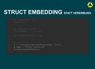 STRUCT EMBEDDING STATT VERERBUNG
type Congressman struct {
Name string
}
1
2
3
4
type President struct {
5
Congressman // Embedded
6
7
NuclearWeaponCode string
8
}
9
10
func main() {
11
p := President{NuclearWeaponCode: "123"}
12
p.Name = "Frank Underwood"
13
p.swearOathOfOffice();
14
}
15
type President struct {
Congressman // Embedded
NuclearWeaponCode string
}
type Congressman struct {
1
Name string
2
}
3
4
5
6
7
8
9
10
func main() {
11
p := President{NuclearWeaponCode: "123"}
12
p.Name = "Frank Underwood"
13
p.swearOathOfOffice();
14
}
15
p := President{NuclearWeaponCode: "123"}
p.Name = "Frank Underwood"
p.swearOathOfOffice();
type Congressman struct {
1
Name string
2
}
3
4
type President struct {
5
Congressman // Embedded
6
7
NuclearWeaponCode string
8
}
9
10
func main() {
11
12
13
14
}
15
 