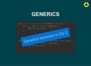 GENERICS
func printSliceOfInts(numbers []int) {

for _, num := range numbers {

fmt.Print(num, " ")

}

}
func printSliceOfStrings(strings []string) {

for _, num := range strings {

fmt.Print(num, " ")

}

}
Generics kommen in Go 2
 
