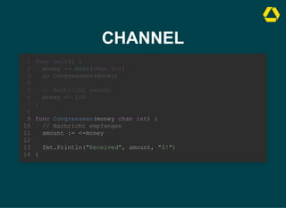CHANNEL
money := make(chan int)
go Congressman(money)
func main() {
1
2
3
4
// Nachricht senden
5
money <- 100
6
}
7
8
func Congressman(money chan int) {
9
// Nachricht empfangen
10
amount := <-money
11
12
fmt.Println("Received", amount, "$!")
13
}
14
// Nachricht senden
money <- 100
func main() {
1
money := make(chan int)
2
go Congressman(money)
3
4
5
6
}
7
8
func Congressman(money chan int) {
9
// Nachricht empfangen
10
amount := <-money
11
12
fmt.Println("Received", amount, "$!")
13
}
14
func Congressman(money chan int) {
// Nachricht empfangen
amount := <-money
fmt.Println("Received", amount, "$!")
}
func main() {
1
money := make(chan int)
2
go Congressman(money)
3
4
// Nachricht senden
5
money <- 100
6
}
7
8
9
10
11
12
13
14
 