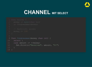 CHANNEL MIT SELECT
func Congressman(money chan int) {
select {
case amount := <-money:
fmt.Println("Received", amount, "$!")
}
}
func main() {
1
money := make(chan int)
2
go Congressman(money)
3
4
// Nachricht senden
5
money <- 100
6
}
7
8
9
10
11
12
13
14
 