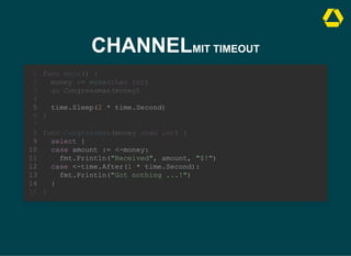 CHANNELMIT TIMEOUT
case <-time.After(1 * time.Second):
fmt.Println("Got nothing ...!")
func main() {
1
money := make(chan int)
2
go Congressman(money)
3
4
time.Sleep(2 * time.Second)
5
}
6
7
func Congressman(money chan int) {
8
select {
9
case amount := <-money:
10
fmt.Println("Received", amount, "$!")
11
12
13
}
14
}
15
time.Sleep(2 * time.Second)
func main() {
1
money := make(chan int)
2
go Congressman(money)
3
4
5
}
6
7
func Congressman(money chan int) {
8
select {
9
case amount := <-money:
10
fmt.Println("Received", amount, "$!")
11
case <-time.After(1 * time.Second):
12
fmt.Println("Got nothing ...!")
13
}
14
}
15
time.Sleep(2 * time.Second)
select {
case amount := <-money:
fmt.Println("Received", amount, "$!")
case <-time.After(1 * time.Second):
fmt.Println("Got nothing ...!")
}
func main() {
1
money := make(chan int)
2
go Congressman(money)
3
4
5
}
6
7
func Congressman(money chan int) {
8
9
10
11
12
13
14
}
15
 