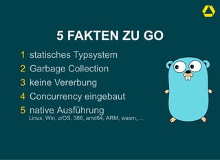 5 FAKTEN ZU GO
1 statisches Typsystem
2 Garbage Collection
3 keine Vererbung
4 Concurrency eingebaut
5 native Ausführung 

Linux, Win, z/OS, 386, amd64, ARM, wasm, ...
 
