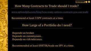 How Many Contracts to Trade should I trade?
www.optionalpha.com/blog/how-many-options-contracts-you-can-trade
How Large of a Portfolio do I need?
Depends on broker.
Depends on commissions.
Depends on risk tolerance.
Recommended at least US$750/trade on SPY at a time.
Recommend at least 3 SPY contracts at a time.
 