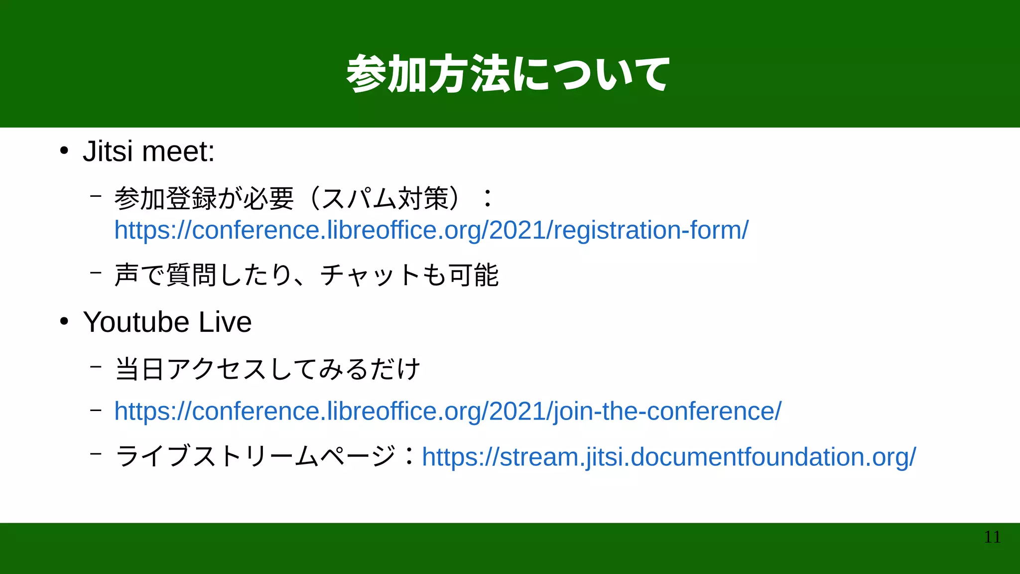 11
参加方法について
●
Jitsi meet:
– 参加登録が必要（スパム対策）：
https://conference.libreoffice.org/2021/registration-form/
– 声で質問したり、チャットも可能
●
Youtube Live
– 当日アクセスしてみるだけ
– https://conference.libreoffice.org/2021/join-the-conference/
– ライブストリームページ：https://stream.jitsi.documentfoundation.org/
 