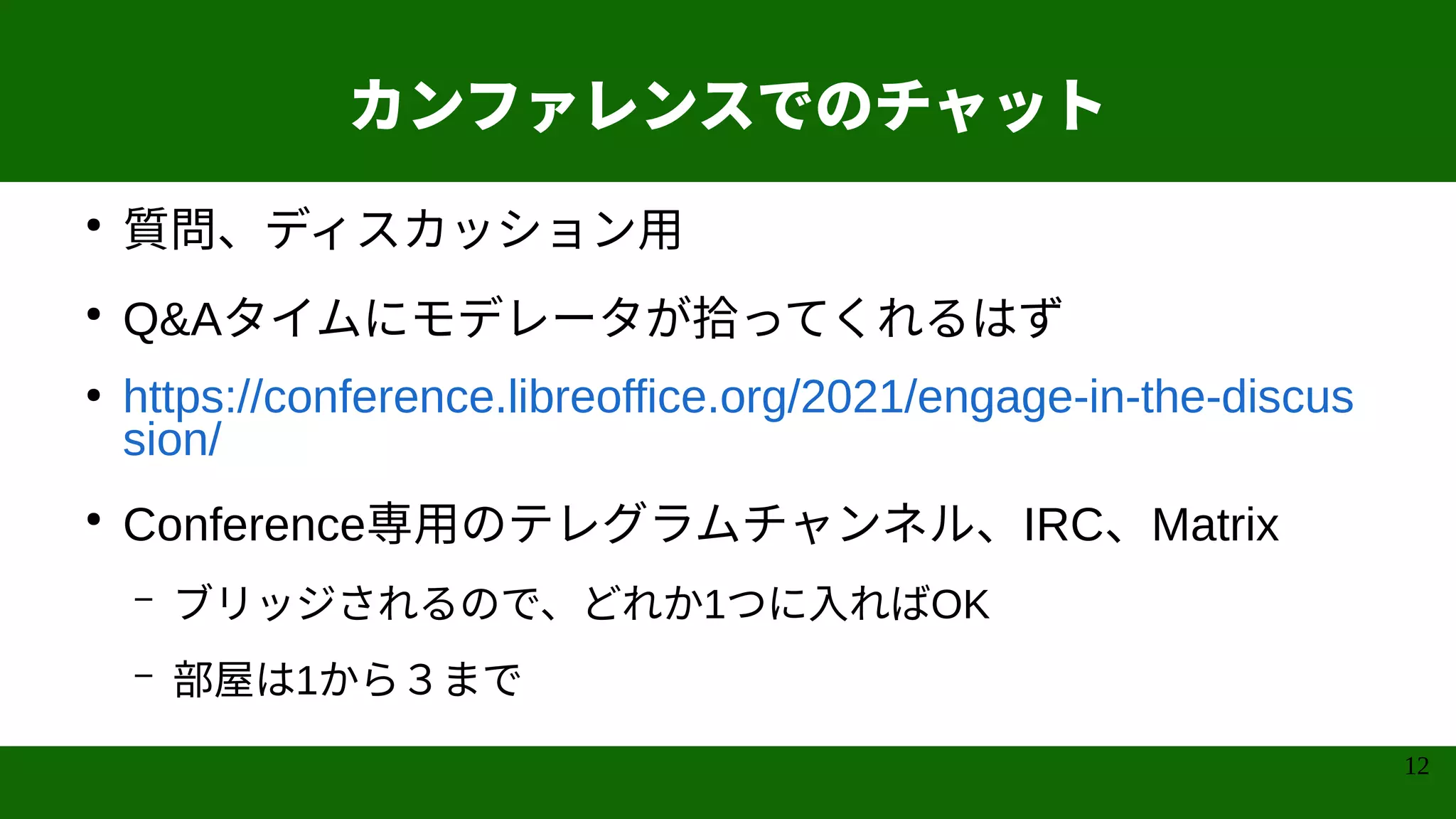 12
カンファレンスでのチャット
●
質問、ディスカッション用
●
Q&Aタイムにモデレータが拾ってくれるはず
●
https://conference.libreoffice.org/2021/engage-in-the-discus
sion/
●
Conference専用のテレグラムチャンネル、IRC、Matrix
– ブリッジされるので、どれか1つに入ればOK
– 部屋は1から３まで
 