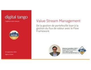Value Stream Management
De la gestion de portefeuille lean à la
gestion du flux de valeur avec le Flow
Framework
22 septembre 2021
Agile en Seine
Etienne Laverdière, SPCT
Expert SAFe Consultant
CEO Digital Tango
elaverdiere@digitaltango.ca
 