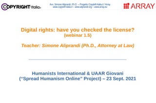 Avv. Simone Aliprandi, Ph.D. – Progetto Copyleft-Italia.it / Array
www.copyleft-italia.it – www.aliprandi.org – www.array.eu
____________________________________
Humanists International & UAAR Giovani
(“Spread Humanism Online” Project) – 23 Sept. 2021
Digital rights: have you checked the license?
(webinar 1.5)
Teacher: Simone Aliprandi (Ph.D., Attorney at Law)
 