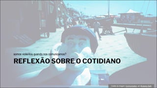 REFLEXÃO SOBRE O COTIDIANO
somos violentos quando nos comunicamos?
Crédito da imagem: Communication, por @Jeremy Keith
 