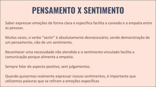 PENSAMENTO X SENTIMENTO
Saber expressar emoções de forma clara e específica facilita a conexão e a empatia entre
as pessoas.
Muitas vezes, o verbo “sentir” é absolutamente desnecessário, sendo demonstração de
um pensamento, não de um sentimento.
Reconhecer uma necessidade não atendida e o sentimento vinculado facilita a
comunicação porque alimenta a empatia.
Sempre falar do aspecto positivo, sem julgamentos.
Quando quisermos realmente expressar nossos sentimentos, é importante que
utilizemos palavras que se refiram a emoções específicas
 