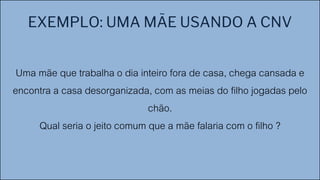 EXEMPLO: UMA MÃE USANDO A CNV
Uma mãe que trabalha o dia inteiro fora de casa, chega cansada e
encontra a casa desorganizada, com as meias do filho jogadas pelo
chão.
Qual seria o jeito comum que a mãe falaria com o filho ?
 