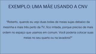 EXEMPLO: UMA MÃE USANDO A CNV
“Roberto, quando eu vejo duas bolas de meias sujas debaixo da
mesinha e mais três perto da TV, fico irritada, porque preciso de mais
ordem no espaço que usamos em comum. Você poderia colocar suas
meias no seu quarto ou na lavadora?”
 