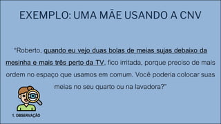 EXEMPLO: UMA MÃE USANDO A CNV
“Roberto, quando eu vejo duas bolas de meias sujas debaixo da
mesinha e mais três perto da TV, fico irritada, porque preciso de mais
ordem no espaço que usamos em comum. Você poderia colocar suas
meias no seu quarto ou na lavadora?”
1. OBSERVAÇÃO
 