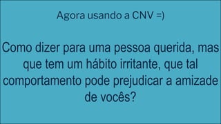 Como dizer para uma pessoa querida, mas
que tem um hábito irritante, que tal
comportamento pode prejudicar a amizade
de vocês?
Agora usando a CNV =)
 