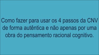 Como fazer para usar os 4 passos da CNV
de forma autêntica e não apenas por uma
obra do pensamento racional cognitivo.
 