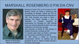 MARSHALL ROSENBERG O PAI DA CNV
Nascido em Canton, Ohio, em 6 de outubro de 1934,
Marshall cresceu em Detroit e graduou-se pela
Universidade de Michigan. Obteve seu PhD em
Psicologia Clínica da Universidade de Wisconsin em
1961, onde encontrou seu amigo e mentor, o
psicólogo Carl Rogers. Recebeu o grau de
"Diplomate" do Conselho Americano de
Examinadores em Psicologia em 1966. Marshall
iniciou sua carreira profissional em Saint Louis, onde
estabeleceu uma clínica bem sucedida.
Após pesquisas na década de 1960 começou os
trabalhos envolvendo o processo de CNV
Foi inspirado pelas ideias de Gandhi e estimulado
por suas crenças e experiências de infância
Em 1984 fundou o “Center for Nonviolent
Communication (CNVC)” na Califórnia que tem
programas de paz na Sérvia e Croácia, Burundi e
Sri Lanka e outros países.
Nasceu em 06/10/1934 e
Faleceu em 07/02/2015
 