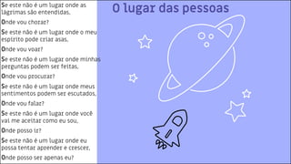 O lugar das pessoas
Se este não é um lugar onde as
lágrimas são entendidas,
Onde vou chorar?
Se este não é um lugar onde o meu
espírito pode criar asas,
Onde vou voar?
Se este não é um lugar onde minhas
perguntas podem ser feitas,
Onde vou procurar?
Se este não é um lugar onde meus
sentimentos podem ser escutados,
Onde vou falar?
Se este não é um lugar onde você
vai me aceitar como eu sou,
Onde posso ir?
Se este não é um lugar onde eu
possa tentar aprender e crescer,
Onde posso ser apenas eu?
 
