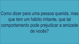 Como dizer para uma pessoa querida, mas
que tem um hábito irritante, que tal
comportamento pode prejudicar a amizade
de vocês?
 