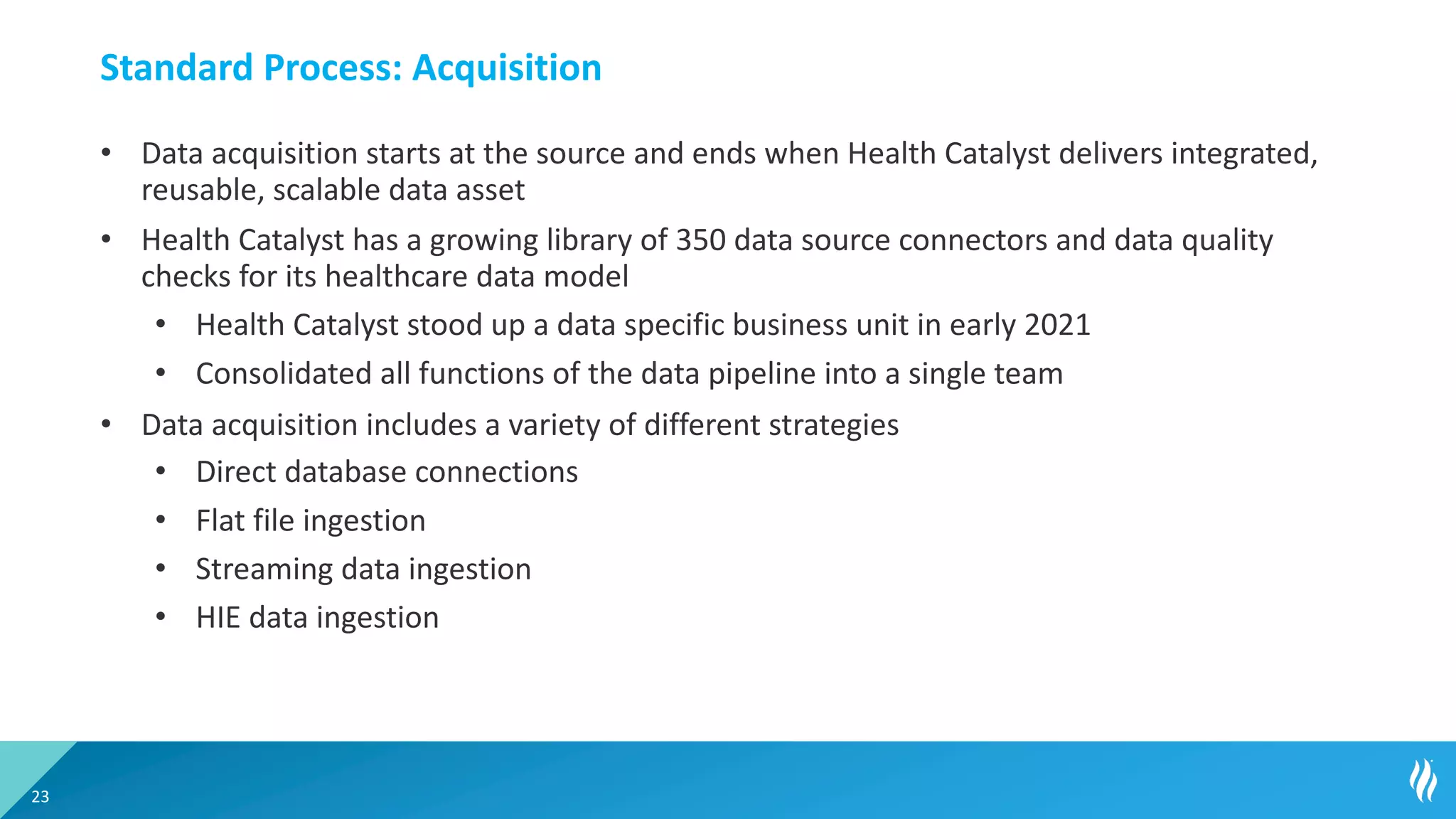 Standard Process: Acquisition
• Data acquisition starts at the source and ends when Health Catalyst delivers integrated,
reusable, scalable data asset
• Health Catalyst has a growing library of 350 data source connectors and data quality
checks for its healthcare data model
• Health Catalyst stood up a data specific business unit in early 2021
• Consolidated all functions of the data pipeline into a single team
• Data acquisition includes a variety of different strategies
• Direct database connections
• Flat file ingestion
• Streaming data ingestion
• HIE data ingestion
23
 