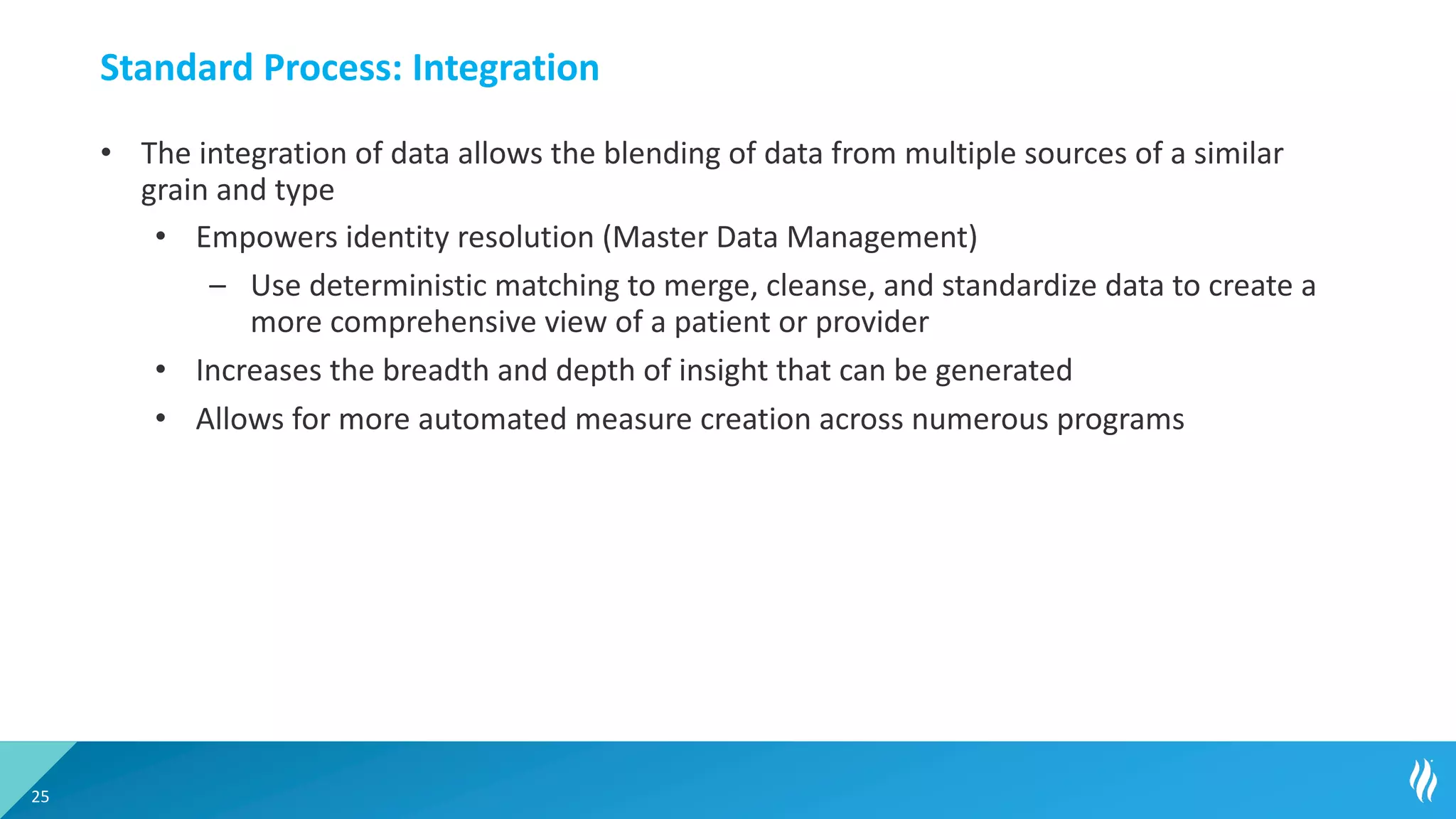 Standard Process: Integration
• The integration of data allows the blending of data from multiple sources of a similar
grain and type
• Empowers identity resolution (Master Data Management)
– Use deterministic matching to merge, cleanse, and standardize data to create a
more comprehensive view of a patient or provider
• Increases the breadth and depth of insight that can be generated
• Allows for more automated measure creation across numerous programs
25
 