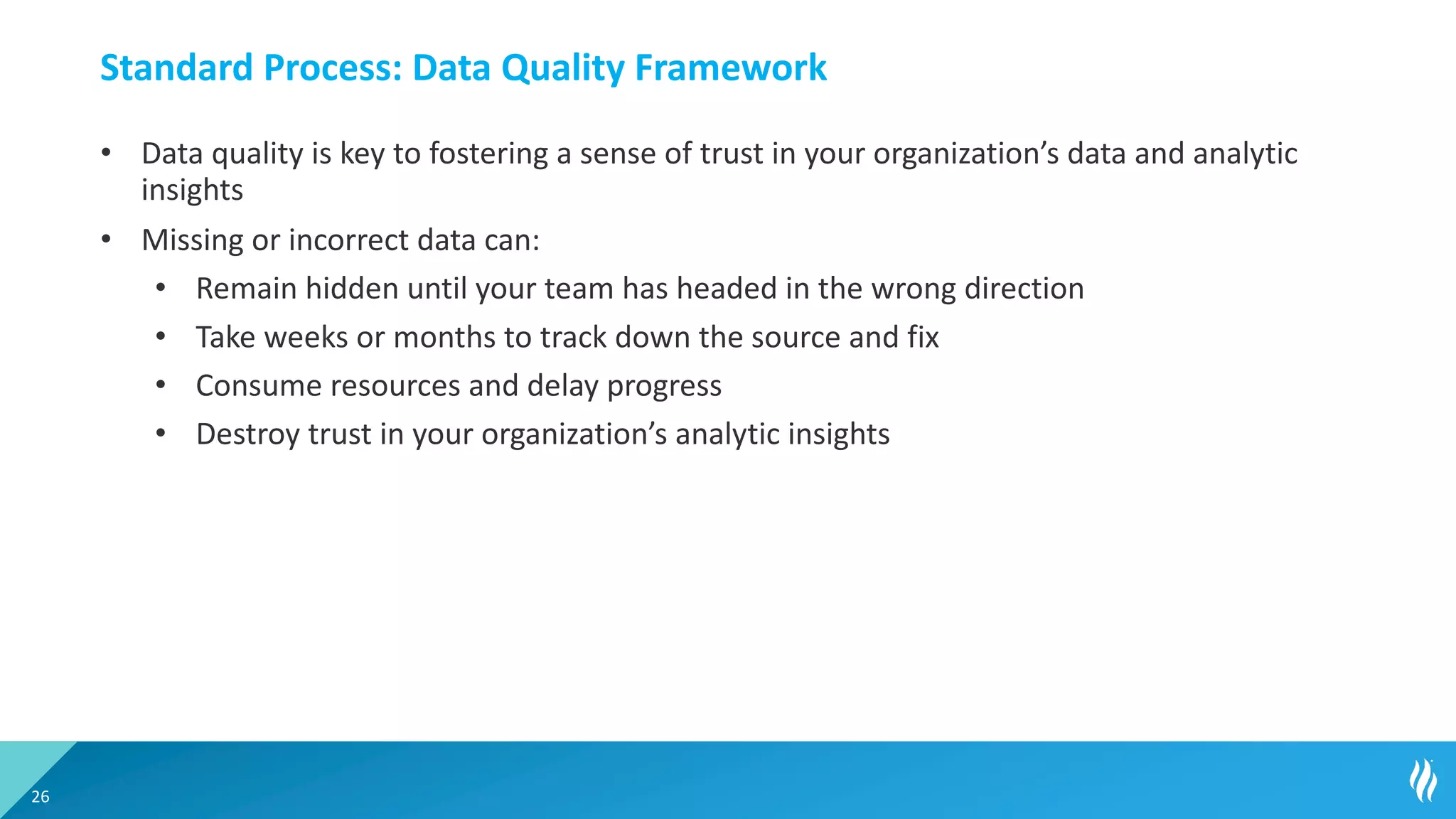 Standard Process: Data Quality Framework
• Data quality is key to fostering a sense of trust in your organization’s data and analytic
insights
• Missing or incorrect data can:
• Remain hidden until your team has headed in the wrong direction
• Take weeks or months to track down the source and fix
• Consume resources and delay progress
• Destroy trust in your organization’s analytic insights
26
 
