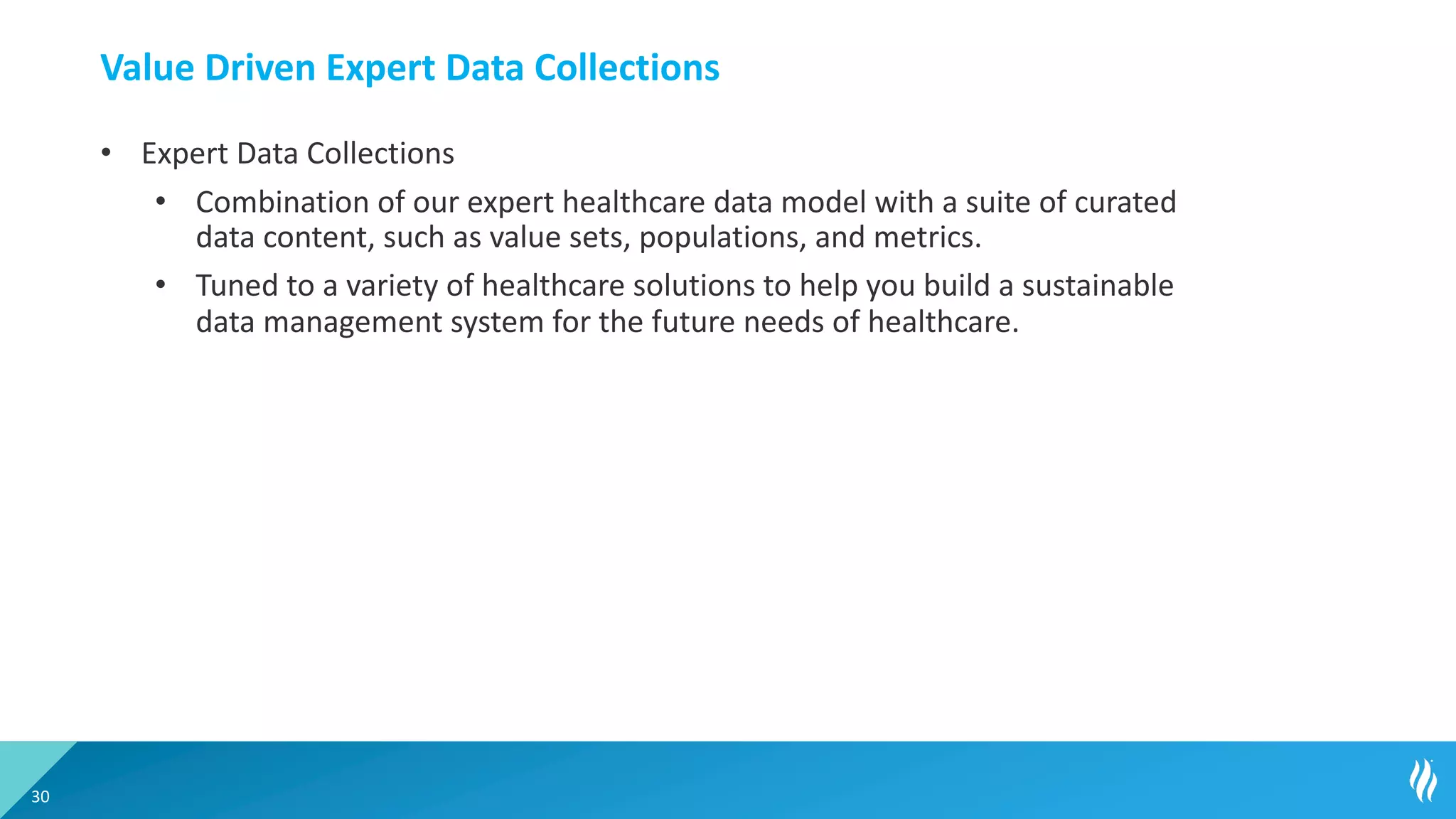 Value Driven Expert Data Collections
• Expert Data Collections
• Combination of our expert healthcare data model with a suite of curated
data content, such as value sets, populations, and metrics.
• Tuned to a variety of healthcare solutions to help you build a sustainable
data management system for the future needs of healthcare.
30
 