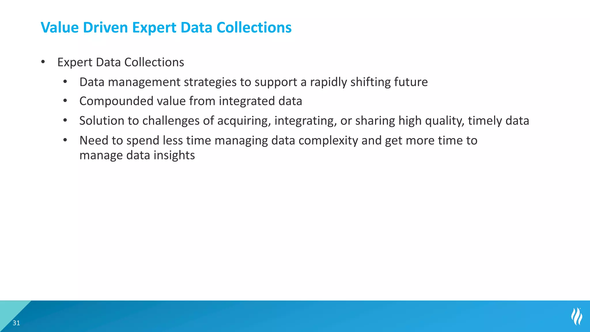 Value Driven Expert Data Collections
• Expert Data Collections
• Data management strategies to support a rapidly shifting future
• Compounded value from integrated data
• Solution to challenges of acquiring, integrating, or sharing high quality, timely data
• Need to spend less time managing data complexity and get more time to
manage data insights
31
 