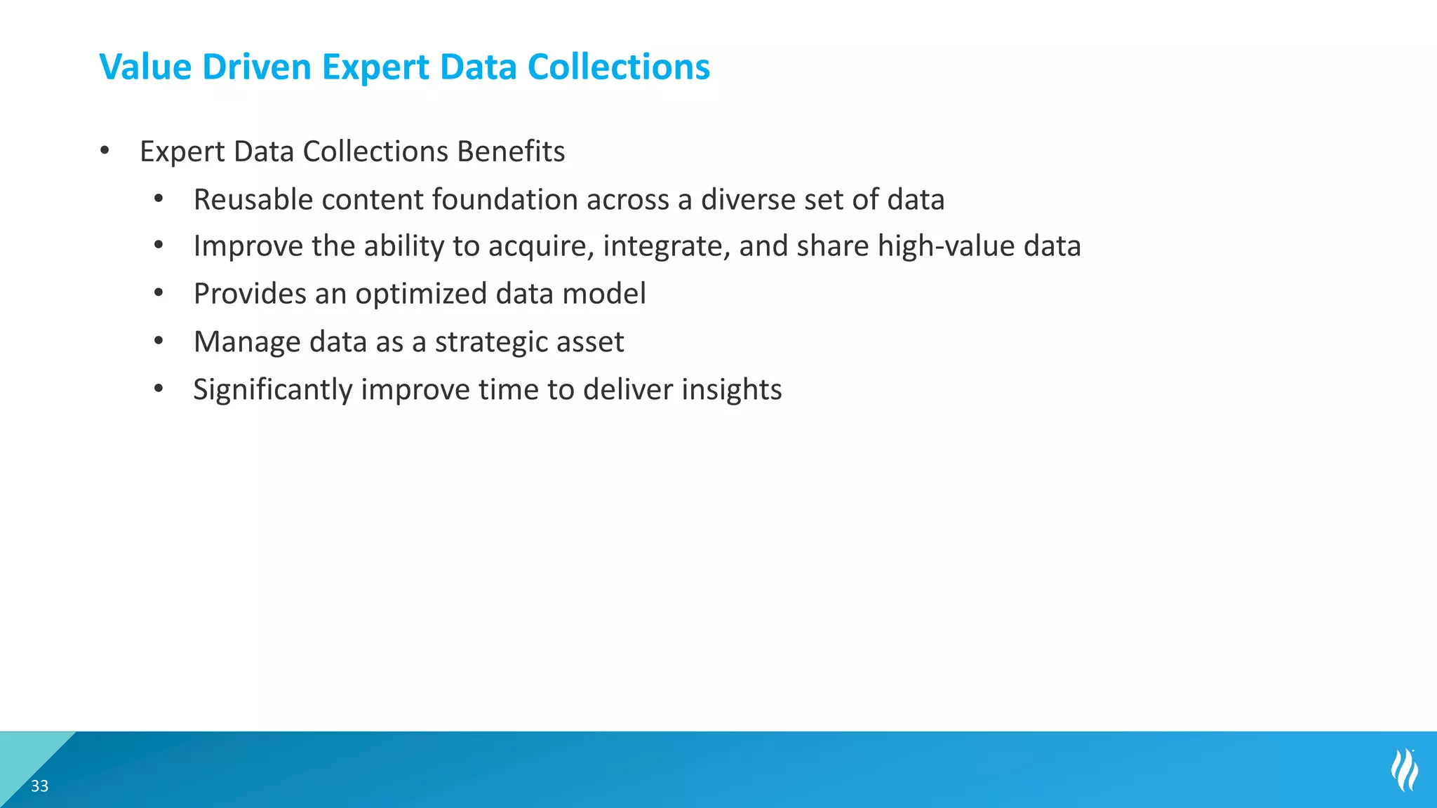 Value Driven Expert Data Collections
• Expert Data Collections Benefits
• Reusable content foundation across a diverse set of data
• Improve the ability to acquire, integrate, and share high-value data
• Provides an optimized data model
• Manage data as a strategic asset
• Significantly improve time to deliver insights
33
 