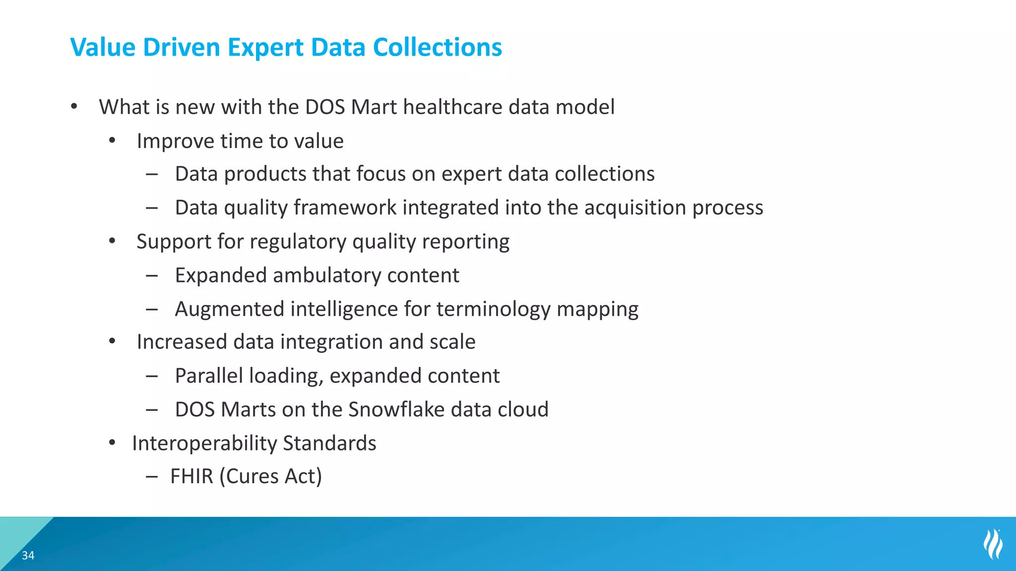 Value Driven Expert Data Collections
• What is new with the DOS Mart healthcare data model
• Improve time to value
– Data products that focus on expert data collections
– Data quality framework integrated into the acquisition process
• Support for regulatory quality reporting
– Expanded ambulatory content
– Augmented intelligence for terminology mapping
• Increased data integration and scale
– Parallel loading, expanded content
– DOS Marts on the Snowflake data cloud
• Interoperability Standards
– FHIR (Cures Act)
34
 