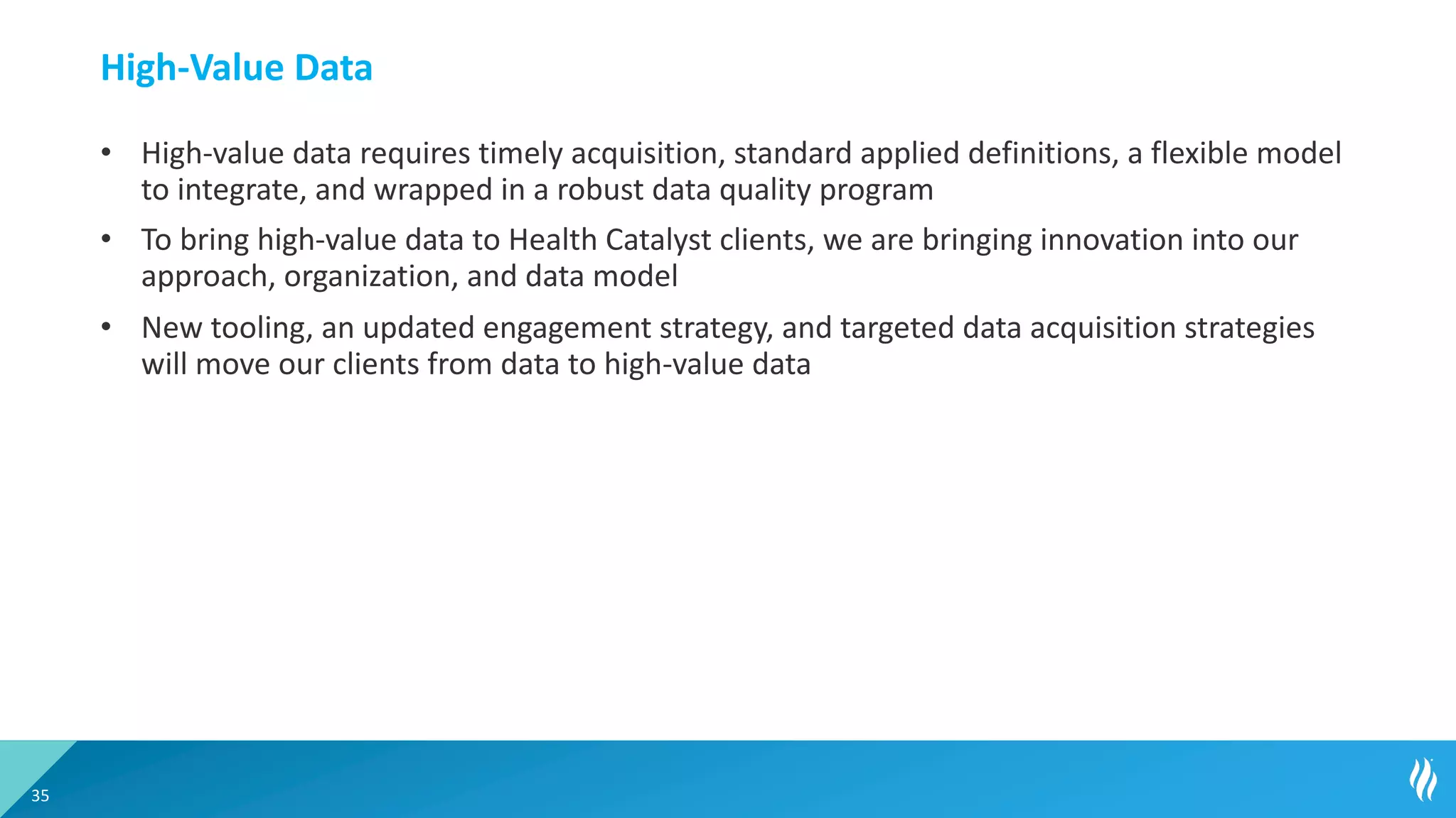 High-Value Data
• High-value data requires timely acquisition, standard applied definitions, a flexible model
to integrate, and wrapped in a robust data quality program
• To bring high-value data to Health Catalyst clients, we are bringing innovation into our
approach, organization, and data model
• New tooling, an updated engagement strategy, and targeted data acquisition strategies
will move our clients from data to high-value data
35
 