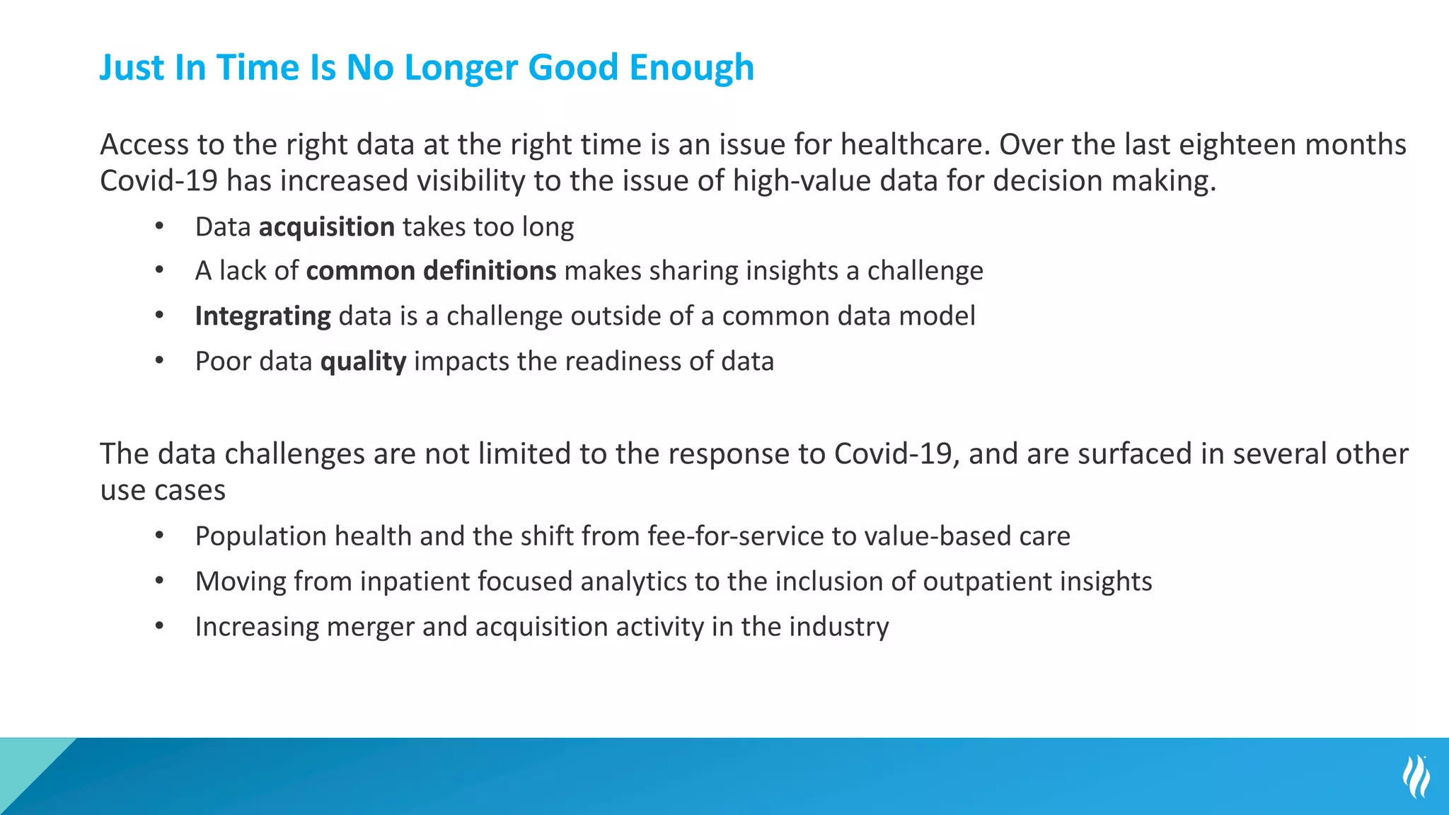 Just In Time Is No Longer Good Enough
Access to the right data at the right time is an issue for healthcare. Over the last eighteen months
Covid-19 has increased visibility to the issue of high-value data for decision making.
• Data acquisition takes too long
• A lack of common definitions makes sharing insights a challenge
• Integrating data is a challenge outside of a common data model
• Poor data quality impacts the readiness of data
The data challenges are not limited to the response to Covid-19, and are surfaced in several other
use cases
• Population health and the shift from fee-for-service to value-based care
• Moving from inpatient focused analytics to the inclusion of outpatient insights
• Increasing merger and acquisition activity in the industry
 