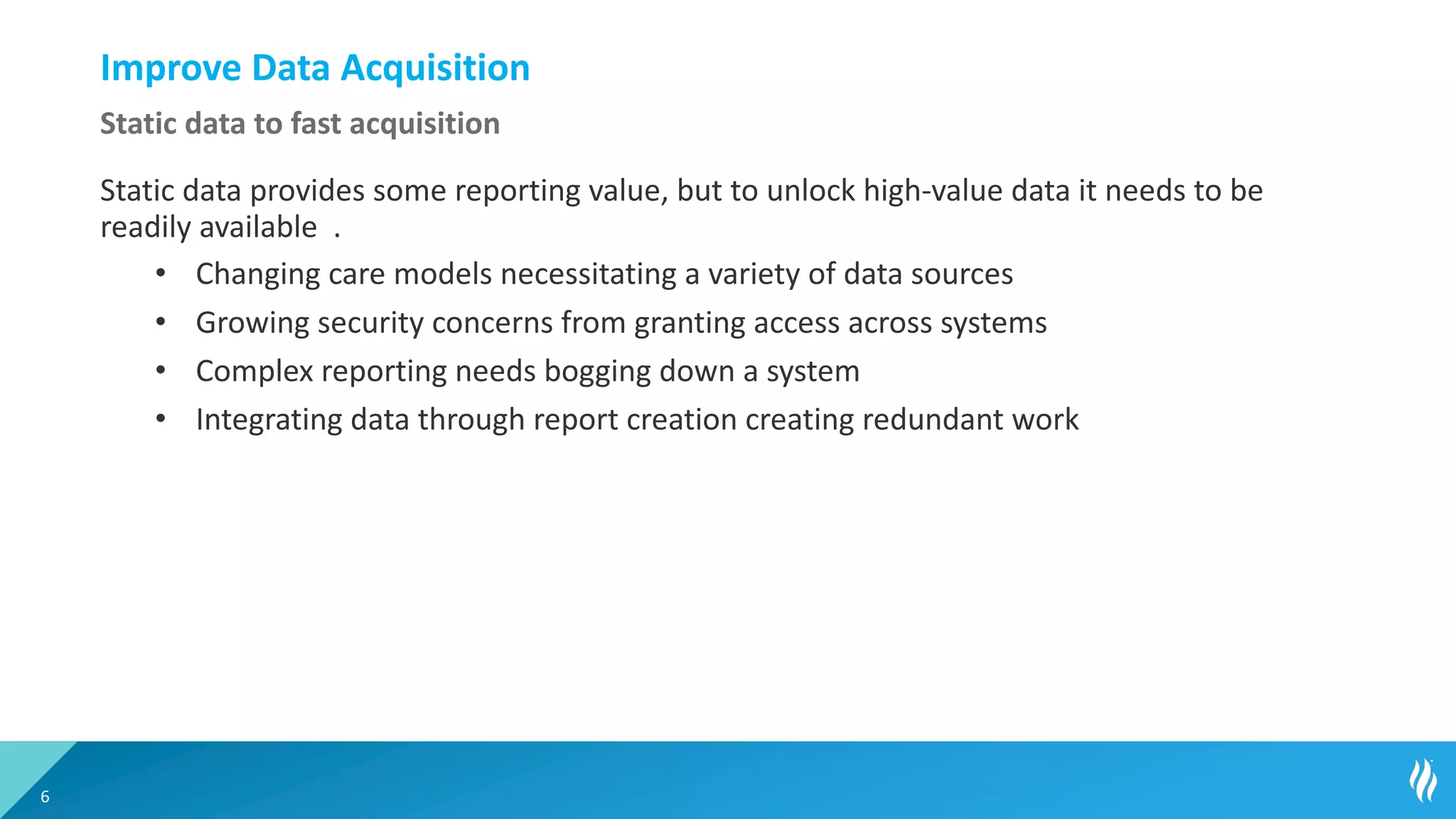 Improve Data Acquisition
Static data provides some reporting value, but to unlock high-value data it needs to be
readily available .
• Changing care models necessitating a variety of data sources
• Growing security concerns from granting access across systems
• Complex reporting needs bogging down a system
• Integrating data through report creation creating redundant work
6
Static data to fast acquisition
 