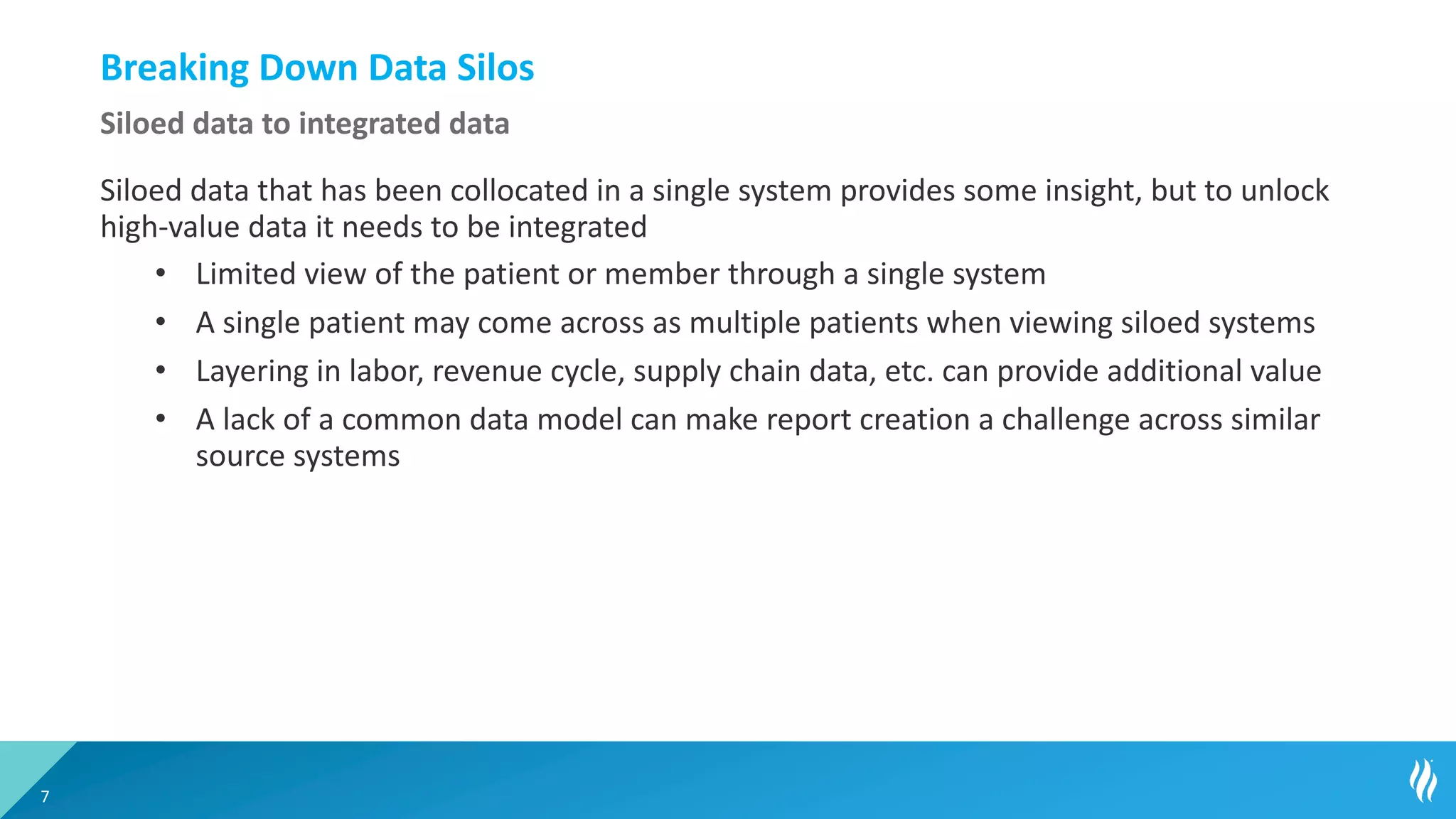 Breaking Down Data Silos
Siloed data that has been collocated in a single system provides some insight, but to unlock
high-value data it needs to be integrated
• Limited view of the patient or member through a single system
• A single patient may come across as multiple patients when viewing siloed systems
• Layering in labor, revenue cycle, supply chain data, etc. can provide additional value
• A lack of a common data model can make report creation a challenge across similar
source systems
7
Siloed data to integrated data
 