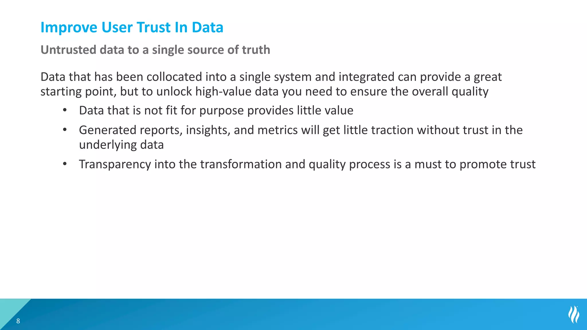 Improve User Trust In Data
Data that has been collocated into a single system and integrated can provide a great
starting point, but to unlock high-value data you need to ensure the overall quality
• Data that is not fit for purpose provides little value
• Generated reports, insights, and metrics will get little traction without trust in the
underlying data
• Transparency into the transformation and quality process is a must to promote trust
8
Untrusted data to a single source of truth
 