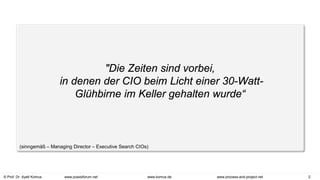 © Prof. Dr. Ayelt Komus 2
www.komus.de www.process-and-project.net
www.praxisforum.net
"Die Zeiten sind vorbei,
in denen der CIO beim Licht einer 30-Watt-
Glühbirne im Keller gehalten wurde“
(sinngemäß – Managing Director – Executive Search CIOs)
 