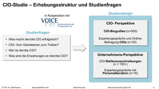 © Prof. Dr. Ayelt Komus 4
www.komus.de www.process-and-project.net
www.praxisforum.net
CIO-Studie – Erhebungsstruktur und Studienfragen
 Was macht den/die CIO erfolgreich?
 CIO- Vom Getriebenen zum Treiber?
 Wer ist der/die CIO?
 Was sind die Erwartungen an den/die CIO?
CIO- Perspektive
CIO-Biografien (n=500)
Expertengespräche und Online-
Befragung CIOs (n=30)
Unternehmens-Perspektive
CIO-Stellenausschreibungen
(n = 150+)
Expertengespräche mit
Personalberatern (n=16)
in Kooperation mit
Studienfragen
Studiendesign
 