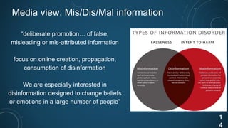 Media view: Mis/Dis/Mal information
“deliberate promotion… of false,
misleading or mis-attributed information
focus on online creation, propagation,
consumption of disinformation
We are especially interested in
disinformation designed to change beliefs
or emotions in a large number of people”
1
4
 