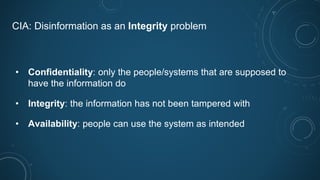 CIA: Disinformation as an Integrity problem
• Confidentiality: only the people/systems that are supposed to
have the information do
• Integrity: the information has not been tampered with
• Availability: people can use the system as intended
 