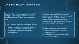 Cognitive Security: both of them
“Cognitive Security is the application of artificial
intelligence technologies, modeled on human
thought processes, to detect security threats.” -
XTN
MLSec - machine learning in information security
● ML used in attacks on information systems
● ML used to defend information systems
● Attacking ML systems and algorithms
● “Adversarial AI”
“Cognitive Security (COGSEC) refers to
practices, methodologies, and efforts made to
defend against social engineering
attempts‒intentional and unintentional
manipulations of and disruptions to cognition
and sensemaking” - cogsec.org
CogSec - social engineering at scale
● Manipulation of individual beliefs,
belonging, etc
● Manipulation of human communities
● Adversarial cognition
 