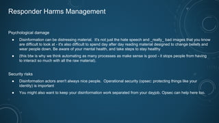 Responder Harms Management
Psychological damage
● Disinformation can be distressing material. It's not just the hate speech and _really_ bad images that you know
are difficult to look at - it's also difficult to spend day after day reading material designed to change beliefs and
wear people down. Be aware of your mental health, and take steps to stay healthy
● (this btw is why we think automating as many processes as make sense is good - it stops people from having
to interact so much with all the raw material).
Security risks
● Disinformation actors aren't always nice people. Operational security (opsec: protecting things like your
identity) is important
● You might also want to keep your disinformation work separated from your dayjob. Opsec can help here too.
 