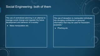 Social Engineering: both of them
“the use of centralized planning in an attempt to
manage social change and regulate the future
development and behavior of a society.”
● Mass manipulation etc
“the use of deception to manipulate individuals
into divulging confidential or personal
information that may be used for fraudulent
purposes.”
● Phishing etc
 